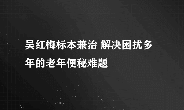 吴红梅标本兼治 解决困扰多年的老年便秘难题