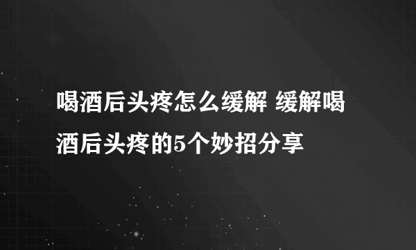 喝酒后头疼怎么缓解 缓解喝酒后头疼的5个妙招分享