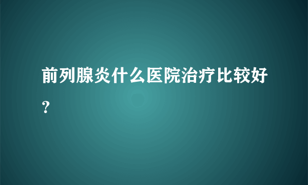 前列腺炎什么医院治疗比较好？