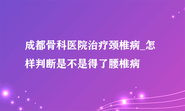 成都骨科医院治疗颈椎病_怎样判断是不是得了腰椎病