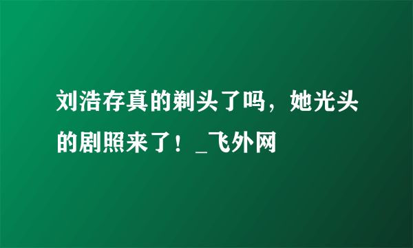 刘浩存真的剃头了吗，她光头的剧照来了！_飞外网