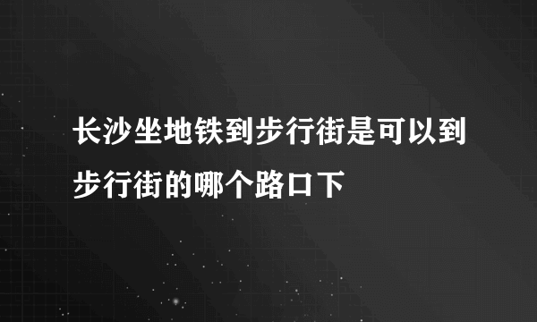 长沙坐地铁到步行街是可以到步行街的哪个路口下