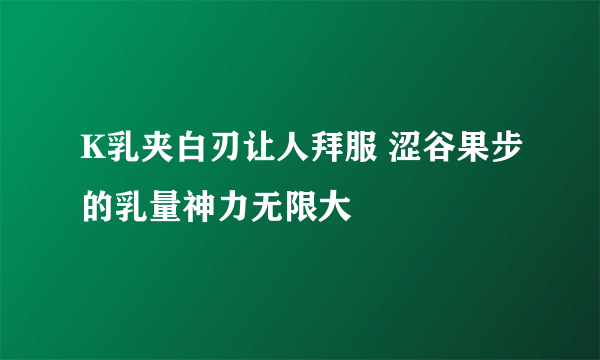 K乳夹白刃让人拜服 涩谷果步的乳量神力无限大