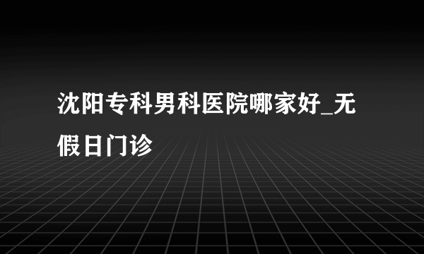 沈阳专科男科医院哪家好_无假日门诊