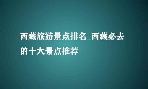 西藏旅游景点排名_西藏必去的十大景点推荐