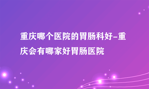 重庆哪个医院的胃肠科好-重庆会有哪家好胃肠医院