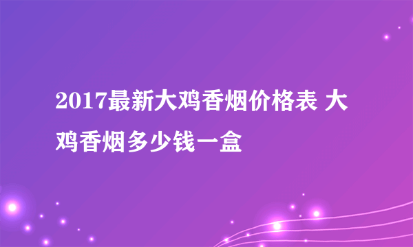 2017最新大鸡香烟价格表 大鸡香烟多少钱一盒