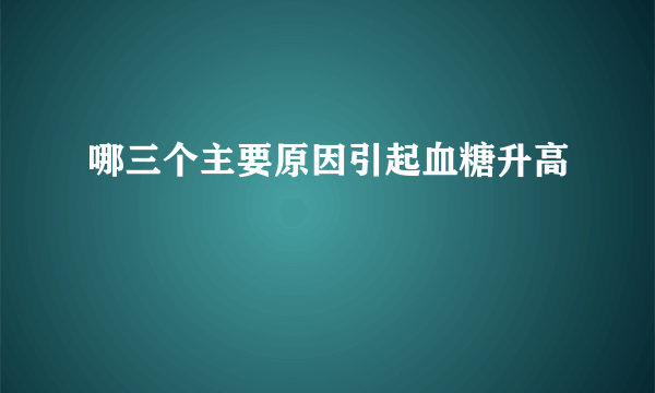 哪三个主要原因引起血糖升高