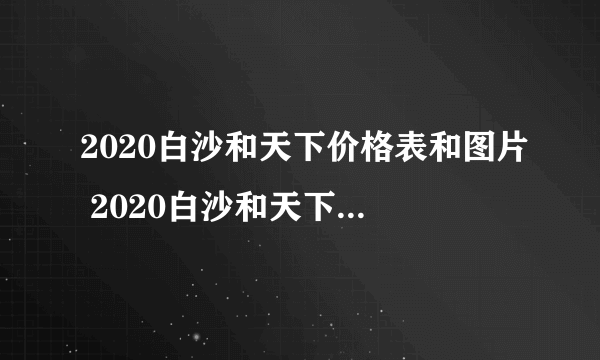 2020白沙和天下价格表和图片 2020白沙和天下香烟多少钱一包？