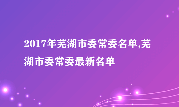 2017年芜湖市委常委名单,芜湖市委常委最新名单