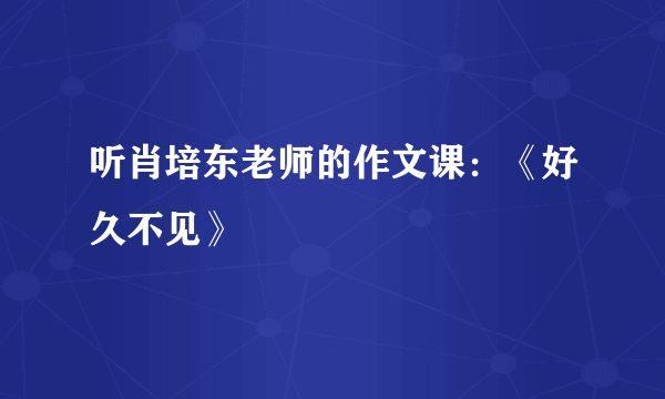 听肖培东老师的作文课：《好久不见》