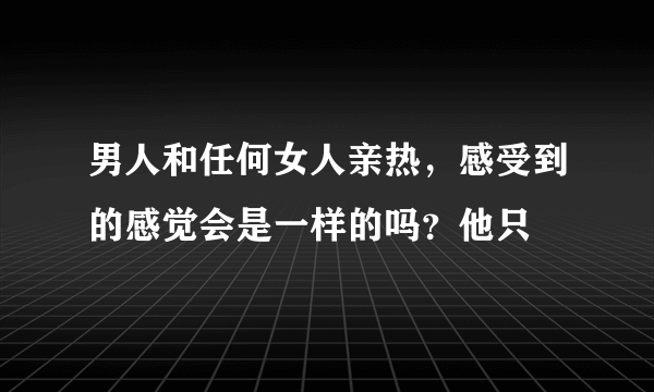 男人和任何女人亲热，感受到的感觉会是一样的吗？他只