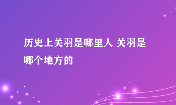 历史上关羽是哪里人 关羽是哪个地方的