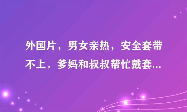 外国片，男女亲热，安全套带不上，爹妈和叔叔帮忙戴套，求片名。应该是法国喜剧片。