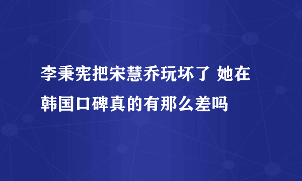 李秉宪把宋慧乔玩坏了 她在韩国口碑真的有那么差吗