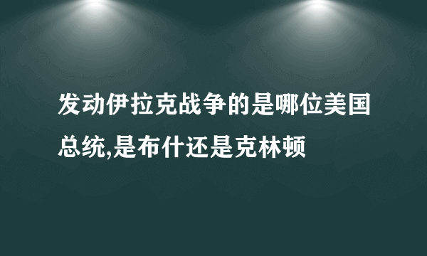 发动伊拉克战争的是哪位美国总统,是布什还是克林顿