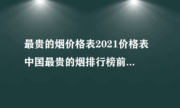 最贵的烟价格表2021价格表 中国最贵的烟排行榜前十名一览