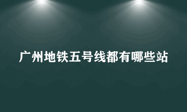 广州地铁五号线都有哪些站