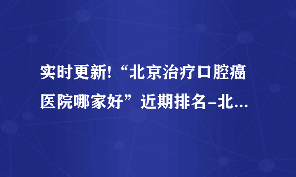 实时更新!“北京治疗口腔癌医院哪家好”近期排名-北京前十排名口腔癌医院