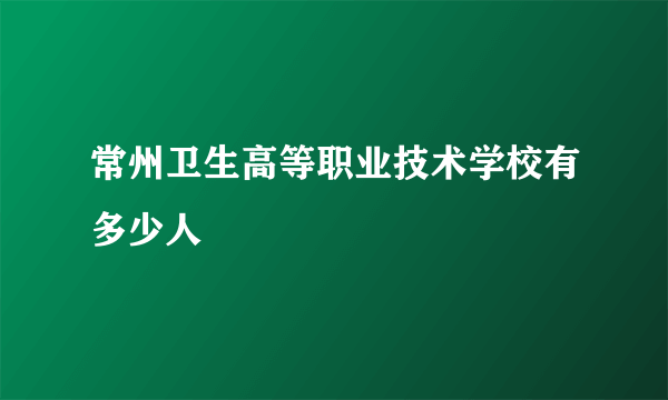 常州卫生高等职业技术学校有多少人