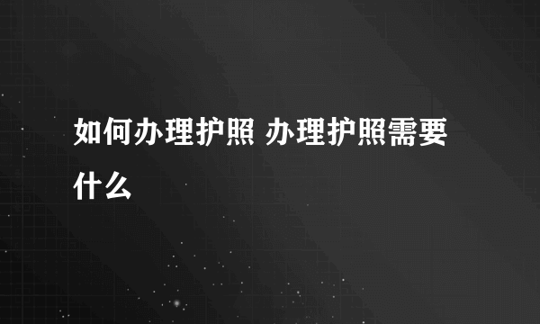 如何办理护照 办理护照需要什么