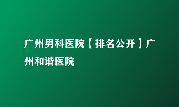 广州男科医院【排名公开】广州和谐医院