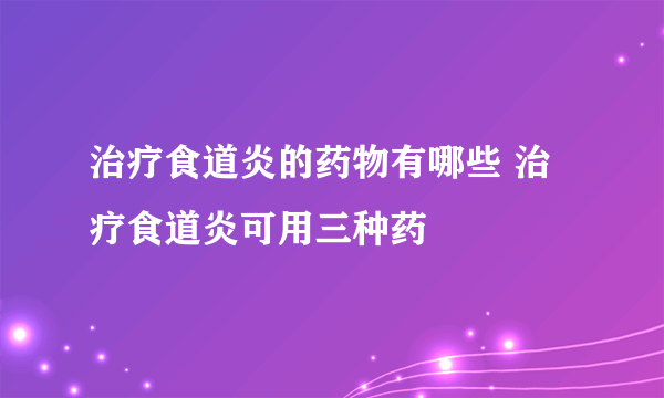 治疗食道炎的药物有哪些 治疗食道炎可用三种药