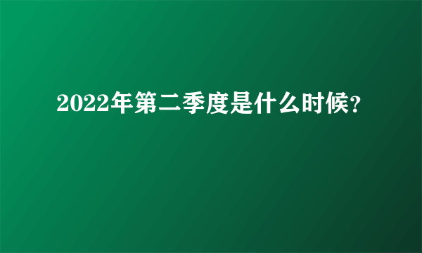 2022年第二季度是什么时候？