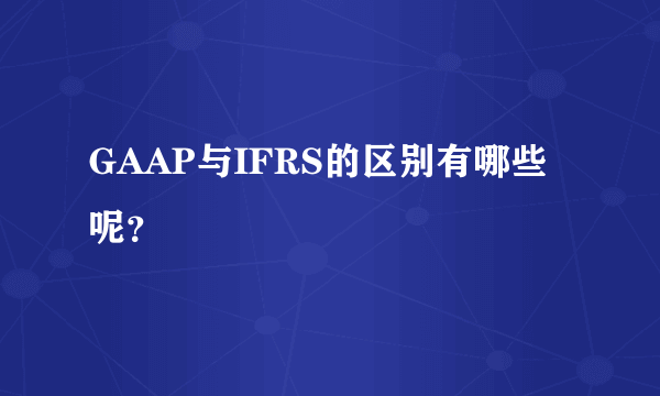 GAAP与IFRS的区别有哪些呢？