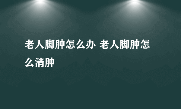 老人脚肿怎么办 老人脚肿怎么消肿