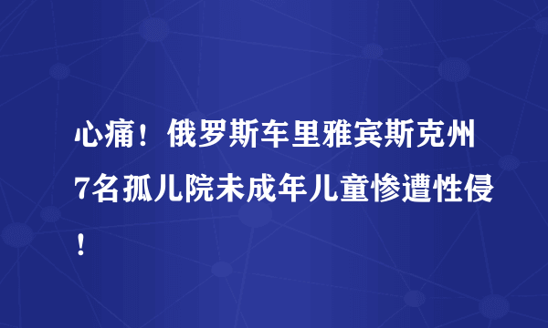 心痛！俄罗斯车里雅宾斯克州7名孤儿院未成年儿童惨遭性侵！