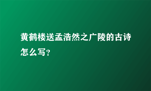 黄鹤楼送孟浩然之广陵的古诗怎么写？