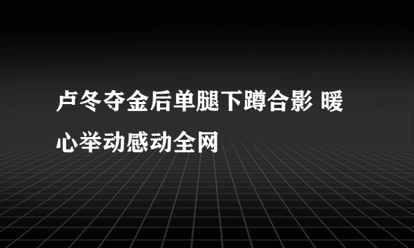 卢冬夺金后单腿下蹲合影 暖心举动感动全网