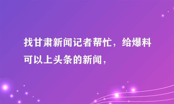 找甘肃新闻记者帮忙，给爆料可以上头条的新闻，