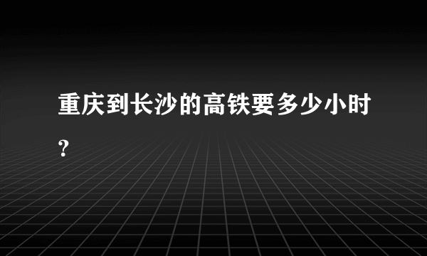 重庆到长沙的高铁要多少小时？