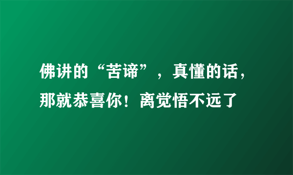 佛讲的“苦谛”，真懂的话，那就恭喜你！离觉悟不远了