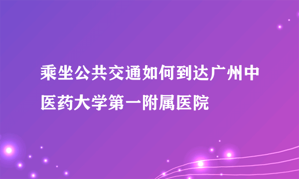 乘坐公共交通如何到达广州中医药大学第一附属医院