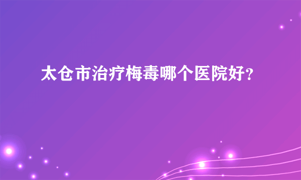 太仓市治疗梅毒哪个医院好？