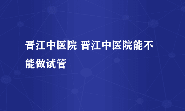 晋江中医院 晋江中医院能不能做试管