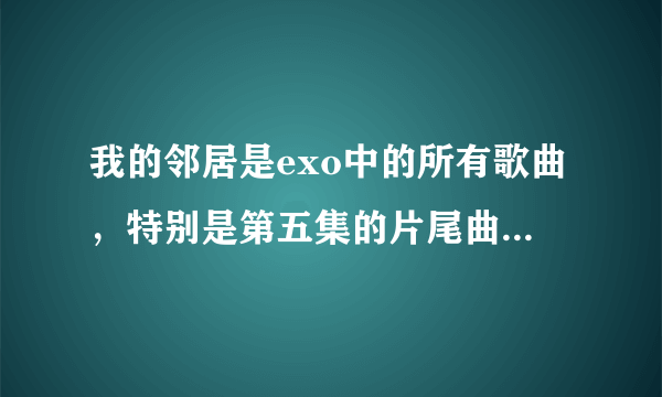 我的邻居是exo中的所有歌曲，特别是第五集的片尾曲是什么?_?