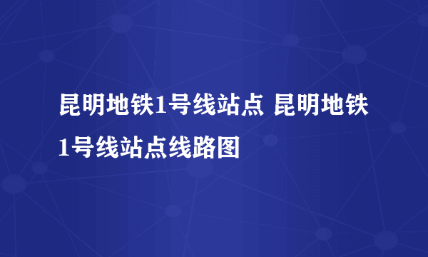 昆明地铁1号线站点 昆明地铁1号线站点线路图