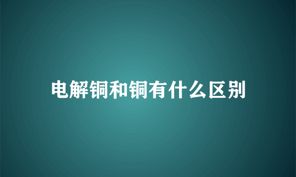 电解铜和铜有什么区别