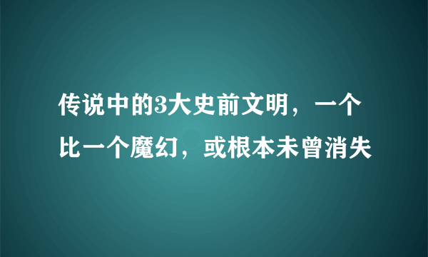 传说中的3大史前文明，一个比一个魔幻，或根本未曾消失