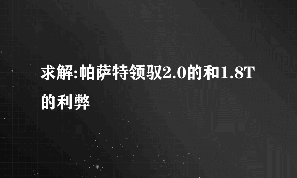 求解:帕萨特领驭2.0的和1.8T的利弊