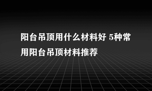 阳台吊顶用什么材料好 5种常用阳台吊顶材料推荐