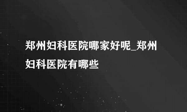 郑州妇科医院哪家好呢_郑州妇科医院有哪些