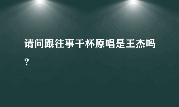 请问跟往事干杯原唱是王杰吗？