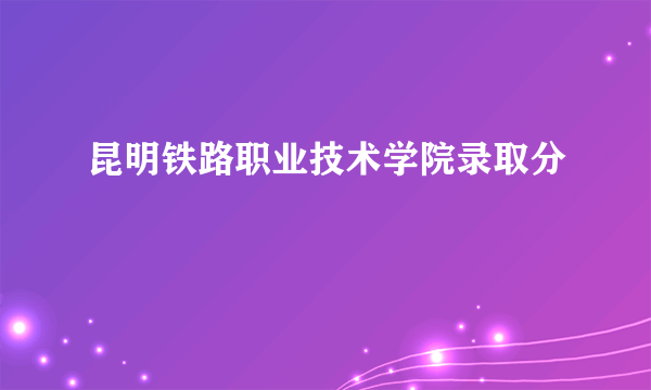 昆明铁路职业技术学院录取分