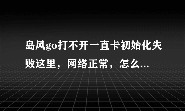 岛风go打不开一直卡初始化失败这里，网络正常，怎么办？还有活动要打