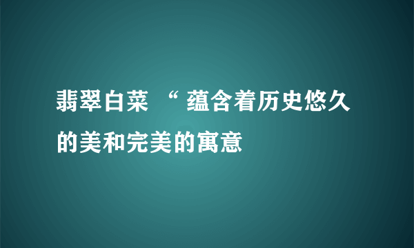 翡翠白菜 “ 蕴含着历史悠久的美和完美的寓意